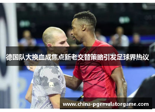 德国队大换血成焦点新老交替策略引发足球界热议 德国队大换血成焦点新老交替策略引发足球界热议