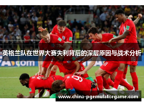 英格兰队在世界大赛失利背后的深层原因与战术分析 英格兰队在世界大赛失利背后的深层原因与战术分析