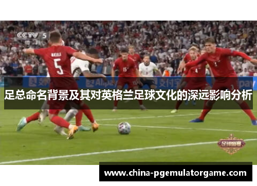 足总命名背景及其对英格兰足球文化的深远影响分析 足总命名背景及其对英格兰足球文化的深远影响分析