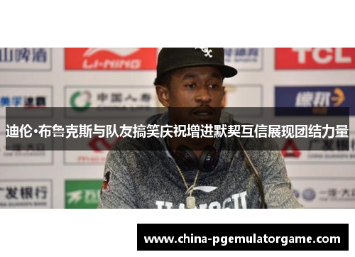 迪伦·布鲁克斯与队友搞笑庆祝增进默契互信展现团结力量