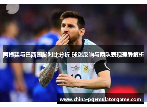 阿根廷与巴西国脚对比分析 球迷反响与两队表现差异解析 阿根廷与巴西国脚对比分析 球迷反响与两队表现差异解析