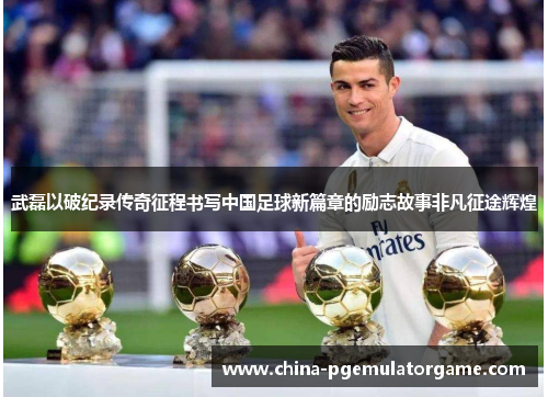 武磊以破纪录传奇征程书写中国足球新篇章的励志故事非凡征途辉煌 武磊以破纪录传奇征程书写中国足球新篇章的励志故事非凡征途辉煌