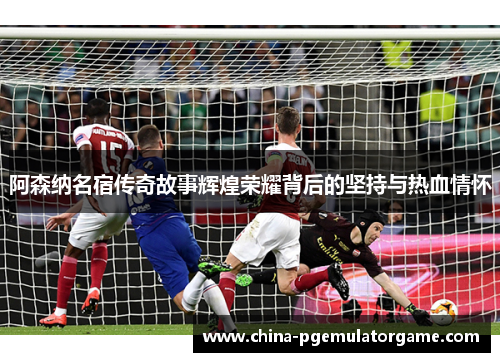 阿森纳名宿传奇故事辉煌荣耀背后的坚持与热血情怀 阿森纳名宿传奇故事辉煌荣耀背后的坚持与热血情怀